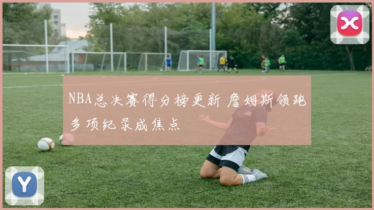 NBA总决赛得分榜更新 詹姆斯领跑多项纪录成焦点