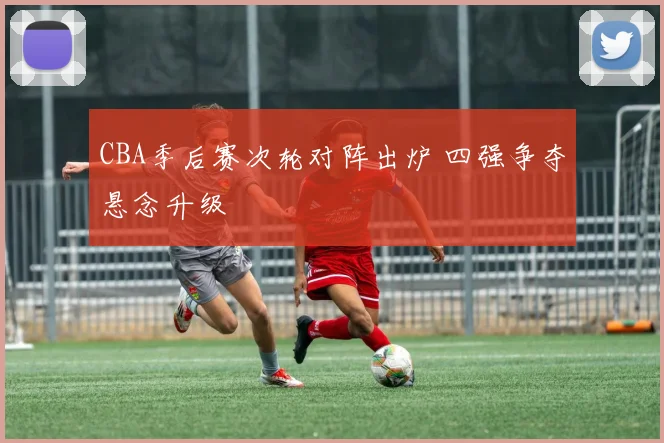 CBA季后赛次轮对阵出炉 四强争夺悬念升级