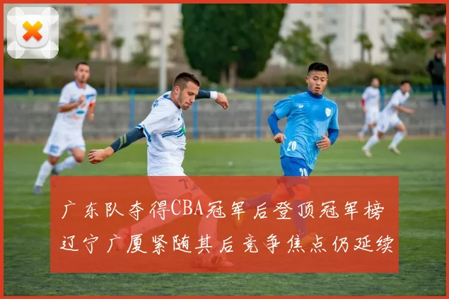 广东队夺得CBA冠军后登顶冠军榜 辽宁广厦紧随其后竞争焦点仍延续