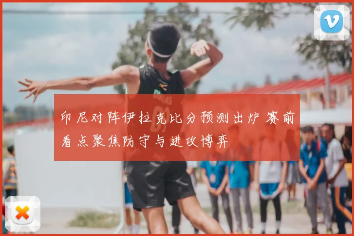 印尼对阵伊拉克比分预测出炉 赛前看点聚焦防守与进攻博弈