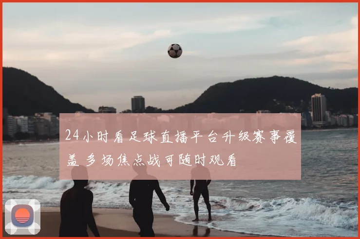 24小时看足球直播平台升级赛事覆盖 多场焦点战可随时观看