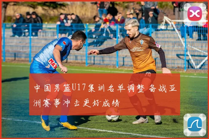 中国男篮U17集训名单调整 备战亚洲赛事冲击更好成绩