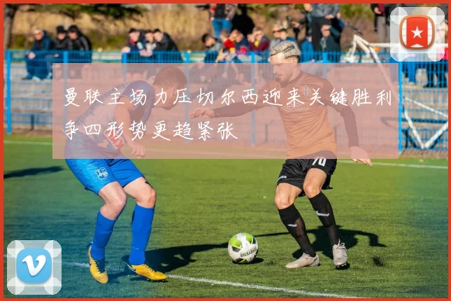 曼联主场力压切尔西迎来关键胜利争四形势更趋紧张