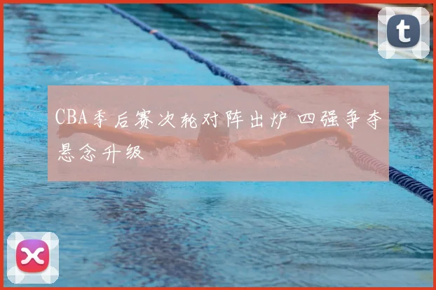 CBA季后赛次轮对阵出炉 四强争夺悬念升级