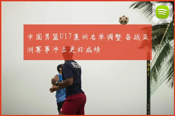 中国男篮U17集训名单调整 备战亚洲赛事冲击更好成绩