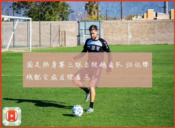 国足热身赛三球击败越南队 归化锋线配合成后续看点
