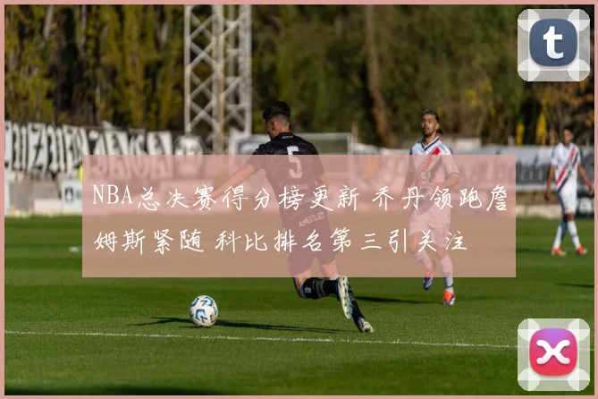 NBA总决赛得分榜更新 乔丹领跑詹姆斯紧随 科比排名第三引关注