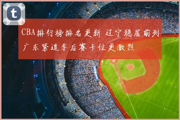 CBA排行榜排名更新 辽宁稳居前列广东紧追季后赛卡位更激烈