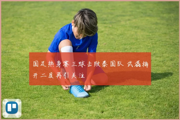 国足热身赛三球击败泰国队 武磊梅开二度再引关注
