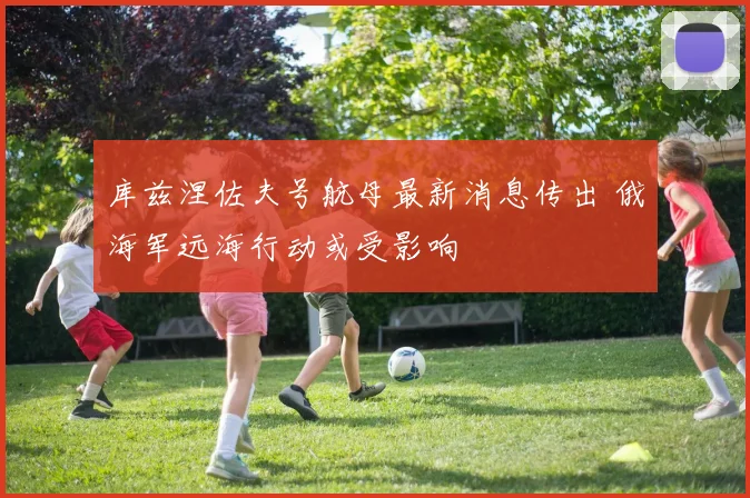 库兹涅佐夫号航母最新消息传出 俄海军远海行动或受影响