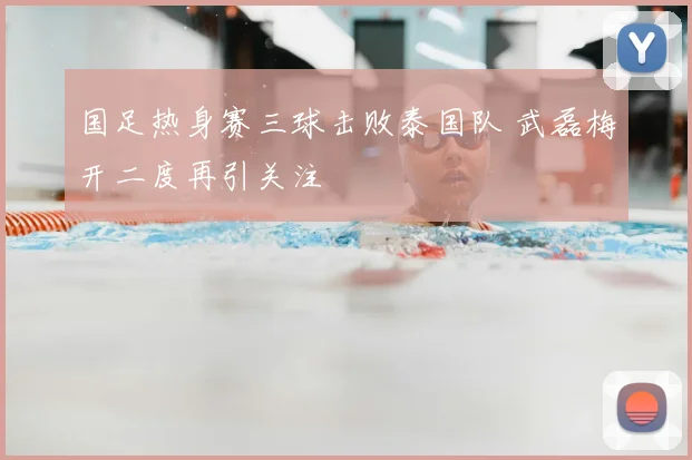 国足热身赛三球击败泰国队 武磊梅开二度再引关注