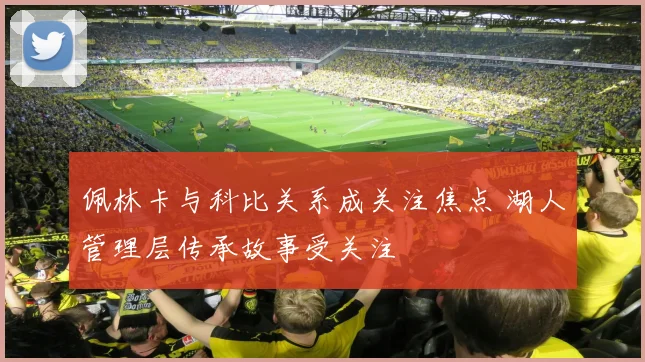 佩林卡与科比关系成关注焦点 湖人管理层传承故事受关注