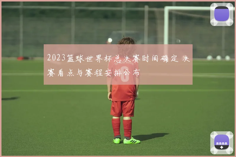 2023篮球世界杯总决赛时间确定 决赛看点与赛程安排公布