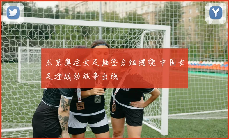 东京奥运女足抽签分组揭晓 中国女足迎战劲旅争出线