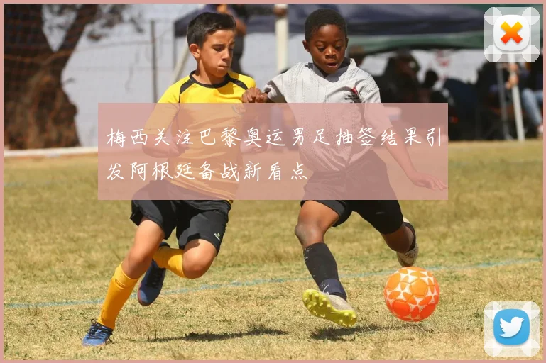 梅西关注巴黎奥运男足抽签结果引发阿根廷备战新看点