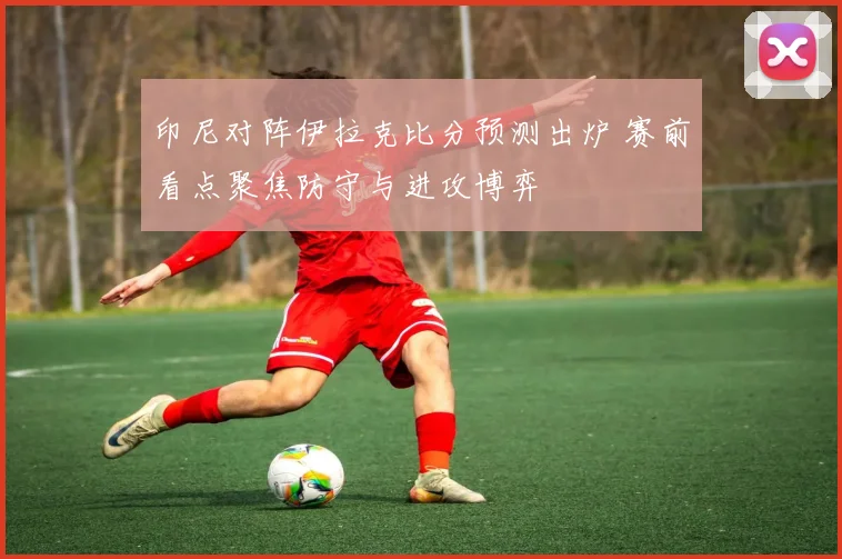 印尼对阵伊拉克比分预测出炉 赛前看点聚焦防守与进攻博弈