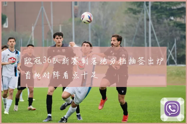 欧冠36队新赛制落地分档抽签出炉首轮对阵看点十足