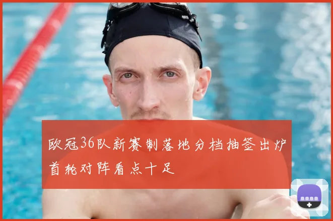 欧冠36队新赛制落地分档抽签出炉首轮对阵看点十足